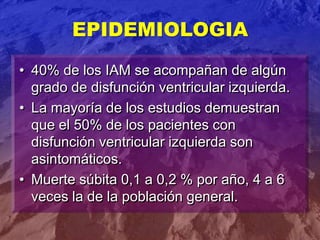 • 40% de los IAM se acompañan de algún
grado de disfunción ventricular izquierda.
• La mayoría de los estudios demuestran
que el 50% de los pacientes con
disfunción ventricular izquierda son
asintomáticos.
• Muerte súbita 0,1 a 0,2 % por año, 4 a 6
veces la de la población general.
EPIDEMIOLOGIA
 