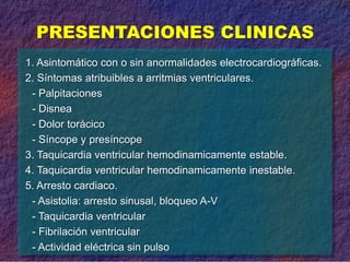 PRESENTACIONES CLINICAS
1. Asintomático con o sin anormalidades electrocardiográficas.
2. Síntomas atribuibles a arritmias ventriculares.
- Palpitaciones
- Disnea
- Dolor torácico
- Síncope y presíncope
3. Taquicardia ventricular hemodinamicamente estable.
4. Taquicardia ventricular hemodinamicamente inestable.
5. Arresto cardiaco.
- Asistolia: arresto sinusal, bloqueo A-V
- Taquicardia ventricular
- Fibrilación ventricular
- Actividad eléctrica sin pulso
 
