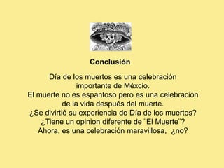 Conclusión
      Día de los muertos es una celebración
                importante de Méxcio.
El muerte no es espantoso pero es una celebración
           de la vida después del muerte.
¿Se divirtió su experiencia de Día de los muertos?
    ¿Tiene un opinion diferente de ¨El Muerte¨?
   Ahora, es una celebración maravillosa, ¿no?
 