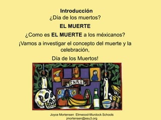 Introducción
            ¿Día de los muertos?
                  EL MUERTE
  ¿Como es EL MUERTE a los méxicanos?
¡Vamos a investigar el concepto del muerte y la
                 celebración,
              Día de los Muertos!




             Joyce Mortensen Elmwood-Murdock Schools
                        jmortensen@esu3.org
 