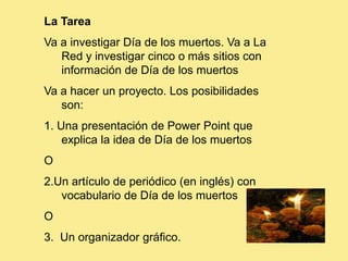 La Tarea
Va a investigar Día de los muertos. Va a La
   Red y investigar cinco o más sitios con
   información de Día de los muertos
Va a hacer un proyecto. Los posibilidades
   son:
1. Una presentación de Power Point que
    explica la idea de Día de los muertos
O
2.Un artículo de periódico (en inglés) con
   vocabulario de Día de los muertos
O
3. Un organizador gráfico.
 
