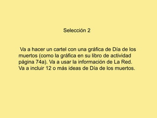 Selección 2


Va a hacer un cartel con una gráfica de Día de los
muertos (como la gráfica en su libro de actividad
página 74a). Va a usar la información de La Red.
Va a incluir 12 o más ideas de Día de los muertos.
 