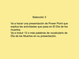 Selección 3

Va a hacer una presentación de Power Point que
explica las actividades que pasa en El Día de los
muertos.
Va a incluir 12 o más palabras de vocabulario de
DÍa de los Muertos en su presentación.
 