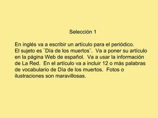 Selección 1 En inglés va a escribir un artículo para el periódico. El sujeto es ¨Día de los muertos¨.  Va a poner su artículo en la página Web de español.  Va a usar la información  de La Red.  En el artículo va a incluir 12 o más palabras de vocabulario de Día de los muertos.  Fotos o ilustraciones son maravillosas.   