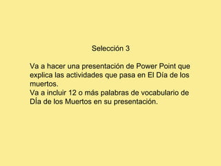 Selección 3 Va a hacer una presentación de Power Point que explica las actividades que pasa en El Día de los muertos. Va a incluir 12 o más palabras de vocabulario de DÍa de los Muertos en su presentación. 