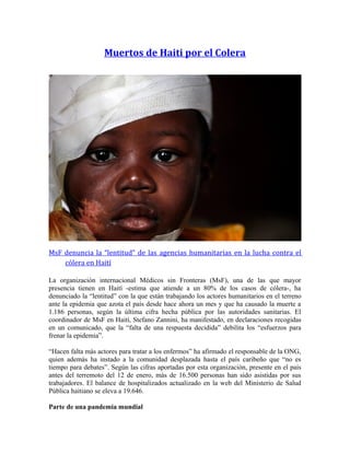 Muertos de Haiti por el Colera
MsF denuncia la “lentitud” de las agencias humanitarias en la lucha contra el
cólera en Haití
La organización internacional Médicos sin Fronteras (MsF), una de las que mayor
presencia tienen en Haití -estima que atiende a un 80% de los casos de cólera-, ha
denunciado la “lentitud” con la que están trabajando los actores humanitarios en el terreno
ante la epidemia que azota el país desde hace ahora un mes y que ha causado la muerte a
1.186 personas, según la última cifra hecha pública por las autoridades sanitarias. El
coordinador de MsF en Haití, Stefano Zannini, ha manifestado, en declaraciones recogidas
en un comunicado, que la “falta de una respuesta decidida” debilita los “esfuerzos para
frenar la epidemia”.
“Hacen falta más actores para tratar a los enfermos” ha afirmado el responsable de la ONG,
quien además ha instado a la comunidad desplazada hasta el país caribeño que “no es
tiempo para debates”. Según las cifras aportadas por esta organización, presente en el país
antes del terremoto del 12 de enero, más de 16.500 personas han sido asistidas por sus
trabajadores. El balance de hospitalizados actualizado en la web del Ministerio de Salud
Pública haitiano se eleva a 19.646.
Parte de una pandemia mundial
 