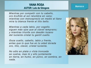 VANA ROSA
AUTOR: Luis de Góngora
Mientras por competir con tu cabello,
oro bruñido al sol relumbra en vano;
mientras con menosprecio en medio el llano
mira tu blanca frente el lilio bello.
Mientras a cada labio, por cogello.
siguen más ojos que al clavel temprano;
y mientras triunfa con desdén lozano
del luciente cristal tu gentil cuello.
Goza cuello, cabello, labio y frente,
antes que lo que fue en tu edad dorada
oro, lilio, clavel, cristal luciente.
No sólo en plata o vïola troncada
se vuelva, mas tú y ello juntamente
en tierra, en humo, en polvo, en sombra, en
nada.

Barroco

 