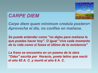 CARPE DIEM
Carpe diem quam minimum credula postero=
Aprovecha el día, no confíes en mañana.
Se puede entender como "no dejes para mañana lo
que puedas hacer hoy". O igual "vive cada momento
de tu vida como si fuese el último de tu existencia"
La frase se encuentra en un poema de la obra
"Odas" escrita por Horacio, poeta latino que nació
el año 65 A. C. y murió el año 8 A. C.

 