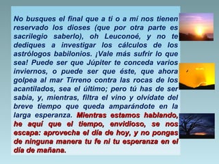No busques el final que a ti o a mí nos tienen
reservado los dioses (que por otra parte es
sacrilegio saberlo), oh Leuconoé, y no te
dediques a investigar los cálculos de los
astrólogos babilonios. ¡Vale más sufrir lo que
sea! Puede ser que Júpiter te conceda varios
inviernos, o puede ser que éste, que ahora
golpea al mar Tirreno contra las rocas de los
acantilados, sea el último; pero tú has de ser
sabia, y, mientras, filtra el vino y olvídate del
breve tiempo que queda amparándote en la
larga esperanza. Mientras estamos hablando,
he aquí que el tiempo, envidioso, se nos
escapa: aprovecha el día de hoy, y no pongas
de ninguna manera tu fe ni tu esperanza en el
día de mañana.

 