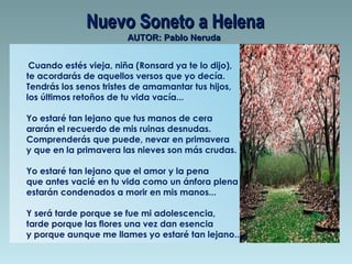 Nuevo Soneto a Helena
AUTOR: Pablo Neruda

Cuando estés vieja, niña (Ronsard ya te lo dijo), 
te acordarás de aquellos versos que yo decía. 
Tendrás los senos tristes de amamantar tus hijos, 
los últimos retoños de tu vida vacía...
Yo estaré tan lejano que tus manos de cera 
ararán el recuerdo de mis ruinas desnudas. 
Comprenderás que puede, nevar en primavera 
y que en la primavera las nieves son más crudas.
Yo estaré tan lejano que el amor y la pena
que antes vacié en tu vida como un ánfora plena
estarán condenados a morir en mis manos...
Y será tarde porque se fue mi adolescencia, 
tarde porque las flores una vez dan esencia 
y porque aunque me llames yo estaré tan lejano...

 