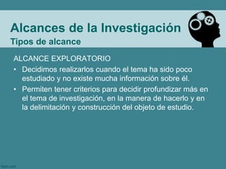 Alcances de la Investigación
ALCANCE EXPLORATORIO
• Decidimos realizarlos cuando el tema ha sido poco
estudiado y no existe mucha información sobre él.
• Permiten tener criterios para decidir profundizar más en
el tema de investigación, en la manera de hacerlo y en
la delimitación y construcción del objeto de estudio.
Tipos de alcance
 