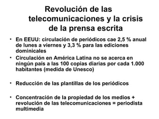 Revolución de las telecomunicaciones y la crisis de la prensa escrita En EEUU: circulación de periódicos cae 2,5 % anual de lunes a viernes y 3,3 % para las ediciones dominicales   Circulación en América Latina no se acerca en ningún país a las 100 copias diarias por cada 1.000 habitantes (medida de Unesco) Reducción de las plantillas de los periódicos Concentración de la propiedad de los medios + revolución de las telecomunicaciones = periodista multimedia   