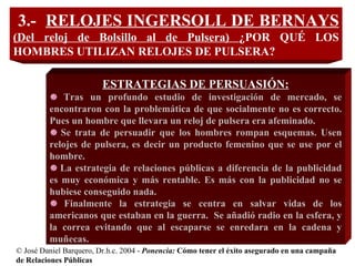 © José Daniel Barquero, Dr.h.c. 2004 -  Ponencia:   Cómo tener el éxito asegurado en una campaña de Relaciones Públicas   3.-  RELOJES INGERSOLL DE BERNAYS  (Del reloj de Bolsillo al de Pulsera)  ¿POR QUÉ LOS HOMBRES UTILIZAN RELOJES DE PULSERA?   ESTRATEGIAS DE PERSUASIÓN: Tras un profundo estudio de investigación de mercado, se encontraron con la problemática de que socialmente no es correcto. Pues un hombre que llevara un reloj de pulsera era afeminado. Se trata de persuadir que los hombres rompan esquemas. Usen relojes de pulsera, es decir un producto femenino que se use por el hombre. La estrategia de relaciones públicas a diferencia de la publicidad es muy económica y más rentable. Es más con la publicidad no se hubiese conseguido nada. Finalmente la estrategia se centra en salvar vidas de los americanos que estaban en la guerra.  Se añadió radio en la esfera, y la correa evitando que al escaparse se enredara en la cadena y muñecas. 
