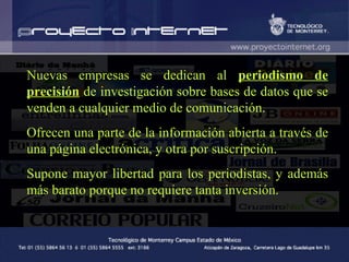 Nuevas empresas se dedican al  periodismo de precisión  de investigación sobre bases de datos que se venden a cualquier medio de comunicación.  Ofrecen una parte de la información abierta a través de una página electrónica, y otra por suscripción.  Supone mayor libertad para los periodistas, y además más barato porque no requiere tanta inversión. 