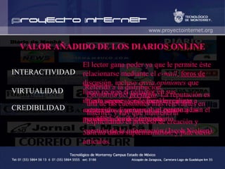 VALOR AÑADIDO DE LOS DIARIOS ONLINE INTERACTIVIDAD VIRTUALIDAD CREDIBILIDAD El lector gana poder ya que le permite éste relacionarse mediante el  e-mail ,  foros de discusión , incluso  envía opiniones  que luego recoge el redactor en sus informaciones y es capaz de realizar  entrevistas directas  con el personaje sin el periodista como intermediario.  Solicita  datos suplementarios, y pide otros artículos. Referida a la distribución.  Puede seguir siendo local en cuanto a contenidos y universal en cuanto a las posibilidades de consumo.  Economía del  prestigio . La reputación es una de las cuestiones más relevantes en Internet, y hay que mantenerla explicitando el proceso de creación y gestión de la información (Jacob Nielsen).   