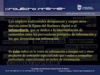 Los empleos tradicionales desaparecen y surgen otros nuevos como la figura del freelance digital o el  infomediario , que se dedica a la intermediación de contenidos entre los proveedores primarios de información y los que demandan esa información . Su  éxito  radica en la venta de información a tiempo real y otros productos de contenido especializado que venden a compañías particulares, especializadas en nichos de información . 