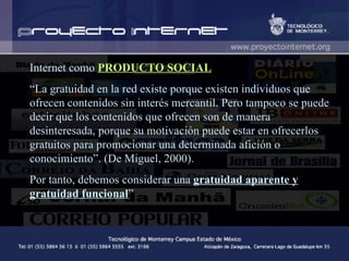 Internet como  PRODUCTO SOCIAL “ La gratuidad en la red existe porque existen individuos que ofrecen contenidos sin interés mercantil. Pero tampoco se puede decir que los contenidos que ofrecen son de manera desinteresada, porque su motivación puede estar en ofrecerlos gratuitos para promocionar una determinada afición o conocimiento”. (De Miguel, 2000). Por tanto, debemos considerar una  gratuidad aparente y gratuidad funcional ” 