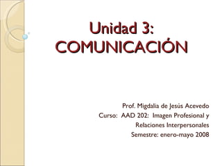 Unidad 3: COMUNICACIÓN Prof. Migdalia de Jesús Acevedo Curso:  AAD 202:  Imagen Profesional y Relaciones Interpersonales Semestre: enero-mayo 2008 