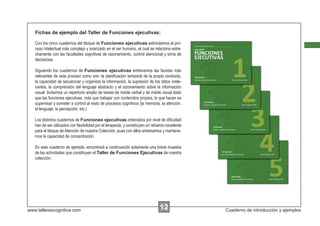 Fichas de ejemplo del Taller de Funciones ejecutivas:

   Con los cinco cuadernos del bloque de Funciones ejecutivas estimulamos el pro-
   ceso intelectual más complejo y avanzado en el ser humano, el cual se relaciona estre-
   chamente con las facultades cognitivas de razonamiento, control atencional y toma de
   decisiones.

   Siguiendo los cuadernos de Funciones ejecutivas entrenamos las facetas más
   relevantes de este proceso como son: la planiﬁcación temporal de la propia conducta,
   la capacidad de secuenciar y organizar la información, la supresión de los datos irrele-
   vantes, la comprensión del lenguaje abstracto y el razonamiento sobre la información
   visual. Incluimos un repertorio amplio de tareas de índole verbal y de índole visual dado
   que las funciones ejecutivas, más que trabajar con contenidos propios, lo que hacen es
   supervisar y someter a control al resto de procesos cognitivos (la memoria, la atención,
   el lenguaje, la percepción, etc.)

   Los distintos cuadernos de Funciones ejecutivas ordenados por nivel de diﬁcultad
   han de ser utilizados con ﬂexibilidad por el terapeuta, y constituyen un refuerzo excelente
   para el bloque de Atención de nuestra Colección, pues con ellos entrenamos y mantene-
   mos la capacidad de concentración.

   En este cuaderno de ejemplo, encontrará a continuación solamente una breve muestra
   de las actividades que constituyen el Taller de Funciones Ejecutivas de nuestra
   colección.




www.tallerescognitiva.com                                                       00
                                                                                12               Cuaderno de introducción y ejemplos
 