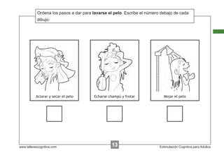 Ordena los pasos a dar para lavarse el pelo. Escribe el número debajo de cada
            Escribir las instrucciones...
            dibujo:




           Aclarar y secar el pelo      Echarse champú y frotar             Mojar el pelo




www.tallerescognitiva.com                        00
                                                 13                       Estimulación Cognitiva para Adultos
 