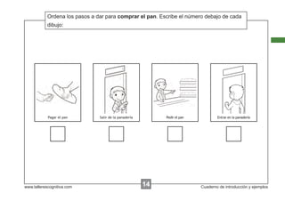 Ordena los pasos a dar para comprar el pan. Escribe el número debajo de cada
            Escribir las instrucciones...
            dibujo:




            Pagar el pan        Salir de la panadería        Pedir el pan           Entrar en la panadería




www.tallerescognitiva.com                               00
                                                        14                  Cuaderno de introducción y ejemplos
 