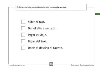 Ordena esta lista que está
            Escribir las instrucciones... relacionada con montar en taxi:




                            Subir al taxi.

                            Dar el alto a un taxi.

                            Pagar el viaje.

                            Bajar del taxi.

                            Decir el destino al taxista.




www.tallerescognitiva.com                           00
                                                    15                      Estimulación Cognitiva para Adultos
 