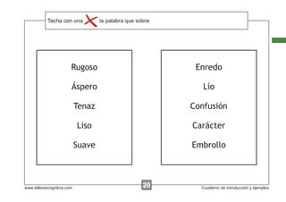 Tacha con instrucciones...
            Escribir lasuna     la palabra que sobra:




                        Rugoso                           Enredo

                        Áspero                             Lío

                            Tenaz                       Confusión

                            Liso                        Carácter

                            Suave                       Embrollo



www.tallerescognitiva.com                        00
                                                 20       Cuaderno de introducción y ejemplos
 