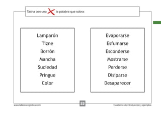 Tacha con instrucciones...
            Escribir lasuna     la palabra que sobra:




                     Lamparón                           Evaporarse
                            Tizne                       Esfumarse
                        Borrón                          Esconderse
                       Mancha                            Mostrarse
                      Suciedad                           Perderse
                       Pringue                           Disiparse
                            Color                       Desaparecer



www.tallerescognitiva.com                        00
                                                 22        Cuaderno de introducción y ejemplos
 