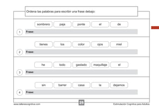 Ordena
            Escribir las instrucciones...
                         palabras para escribir una frase debajo:



                      sombrero       paja          ponte             el        de

    1      Frase:



                        tienes        los          color            ojos      miel

    2      Frase:



                            he       todo         gastado      maquillaje       el

    3      Frase:



                            sin     barrer         casa              la     dejamos

    4      Frase:



www.tallerescognitiva.com                           25                      Estimulación Cognitiva para Adultos
 