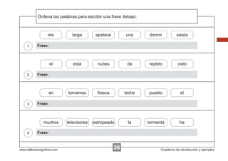 Ordena
            Escribir las instrucciones...
                         palabras para escribir una frase debajo:



                  me          larga        apetece         una       dormir         siesta

    1      Frase:



                    el         está         nubes           de      repleto          cielo

    2      Frase:



                    en      tomamos         fresca        leche     pueblo            el

    3      Frase:



               muchos       televisores   estropeado        la      tormenta          ha

    4      Frase:



www.tallerescognitiva.com                            26                   Cuaderno de introducción y ejemplos
 