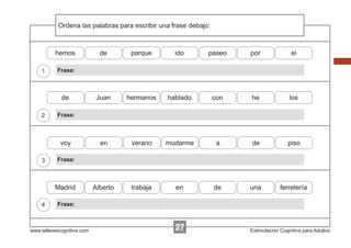 Ordena
            Escribir las instrucciones...
                         palabras para escribir una frase debajo:



          hemos               de       parque       ido         paseo     por              el

    1      Frase:



             de              Juan     hermanos    hablado           con   he               los

    2      Frase:



            voy               en       verano    mudarme             a    de              piso

    3      Frase:



          Madrid            Alberto    trabaja      en              de    una          ferretería

    4      Frase:



www.tallerescognitiva.com                           27                    Estimulación Cognitiva para Adultos
 