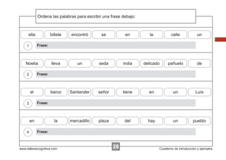 Ordena
             Escribir las instrucciones...
                          palabras para escribir una frase debajo:



      ella            billete   encontró       se           en          la          calle            un

    1        Frase:



    Noelia            lleva        un         seda         india     delicado     pañuelo            de

    2        Frase:



        el            barco     Santander    señor         tiene       en             un            Luís

    3        Frase:



        en              la      mercadillo    plaza         del        hay            un           pueblo

    4        Frase:



www.tallerescognitiva.com                             28                     Cuaderno de introducción y ejemplos
 