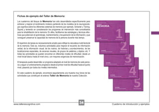 Fichas de ejemplo del Taller de Memoria:

   Los cuadernos del bloque de Memoria han sido desarrollados especíﬁcamente para
   entrenar y mejorar el rendimiento mnésico partiendo de los modelos de la neuropsicolo-
   gía cognitiva sobre los diferentes sistemas de memoria (por ejemplo, Schacter y Tulving;
   Squire) y teniendo en consideración los programas de intervención más consolidados
   para la rehabilitación de la memoria. En ellos, facilitamos las estrategias y técnicas efec-
   tivas que potencian el aprendizaje, mantenimiento y recuperación de la información y que
   consiguen preservar la capacidad de memoria de la persona durante más tiempo.

   El repertorio de tareas es necesariamente amplio para reﬂejar la naturaleza multi-factorial
   de la memoria. Esto es, incluimos actividades para mejorar el recuerdo de información
   verbal, de la información visual, de los rostros, de historias y acontecimientos, de las
   localizaciones espaciales, de escenas visuales, de grupos de palabras y objetos, etc. Y
   todas las actividades se pueden encontrar en diferentes niveles de diﬁcultad, desde un
   nivel inicial básico hasta el nivel cinco, con mayores exigencias de memorización.

   El terapeuta puede desarrollar un programa adaptado al nivel de memoria de cada perso-
   na y seguir un entrenamiento progresivo desde el primer nivel de diﬁcultad hasta el quinto
   nivel, pasando por todos los niveles intermedios.

   En este cuaderno de ejemplo, encontrará seguidamente una muestra muy breve de las
   actividades que constituyen el extenso Taller de Memoria de nuestra Colección.




www.tallerescognitiva.com                                                        34               Cuaderno de introducción y ejemplos
 