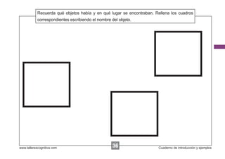 Recuerda qué objetos había y en qué lugar se encontraban. Rellena los cuadros
            Escribir las instrucciones...
            correspondientes escribiendo el nombre del objeto.




www.tallerescognitiva.com                        36
                                                 00                    Cuaderno de introducción y ejemplos
 