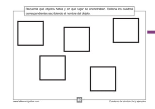 Recuerda qué objetos había y en qué lugar se encontraban. Rellena los cuadros
            Escribir las instrucciones...
            correspondientes escribiendo el nombre del objeto.




www.tallerescognitiva.com                        40
                                                 00                    Cuaderno de introducción y ejemplos
 