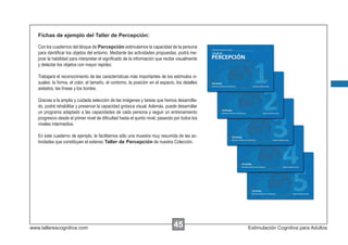Fichas de ejemplo del Taller de Percepción:

   Con los cuadernos del bloque de Percepción estimulamos la capacidad de la persona
   para identiﬁcar los objetos del entorno. Mediante las actividades propuestas, podrá me-
   jorar la habilidad para interpretar el signiﬁcado de la información que recibe visualmente
   y detectar los objetos con mayor rapidez.

   Trabajará el reconocimiento de las características más importantes de los estímulos vi-
   suales: la forma, el color, el tamaño, el contorno, la posición en el espacio, los detalles
   aislados, las líneas y los bordes.

   Gracias a la amplia y cuidada selección de las imágenes y tareas que hemos desarrolla-
   do, podrá rehabilitar y preservar la capacidad gnósica visual. Además, puede desarrollar
   un programa adaptado a las capacidades de cada persona y seguir un entrenamiento
   progresivo desde el primer nivel de diﬁcultad hasta el quinto nivel, pasando por todos los
   niveles intermedios.

   En este cuaderno de ejemplo, le facilitamos sólo una muestra muy resumida de las ac-
   tividades que constituyen el extenso Taller de Percepción de nuestra Colección.




www.tallerescognitiva.com                                                       45               Estimulación Cognitiva para Adultos
 