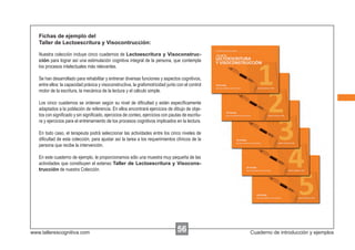 Fichas de ejemplo del
   Taller de Lectoescritura y Visocontrucción:

   Nuestra colección incluye cinco cuadernos de Lectoescritura y Visoconstruc-
   ción para lograr así una estimulación cognitiva integral de la persona, que contempla
   los procesos intelectuales más relevantes.

   Se han desarrollado para rehabilitar y entrenar diversas funciones y aspectos cognitivos,
   entre ellos: la capacidad práxica y visoconstructiva, la grafomotricidad junto con el control
   motor de la escritura, la mecánica de la lectura y el cálculo simple.

   Los cinco cuadernos se ordenan según su nivel de diﬁcultad y están especíﬁcamente
   adaptados a la población de referencia. En ellos encontrará ejercicios de dibujo de obje-
   tos con signiﬁcado y sin signiﬁcado, ejercicios de conteo, ejercicios con pautas de escritu-
   ra y ejercicios para el entrenamiento de los procesos cognitivos implicados en la lectura.

   En todo caso, el terapeuta podrá seleccionar las actividades entre los cinco niveles de
   diﬁcultad de esta colección, para ajustar así la tarea a los requerimientos clínicos de la
   persona que recibe la intervención.

   En este cuaderno de ejemplo, le proporcionamos sólo una muestra muy pequeña de las
   actividades que constituyen el extenso Taller de Lectoescritura y Visocons-
   trucción de nuestra Colección.




www.tallerescognitiva.com                                                         56               Cuaderno de introducción y ejemplos
 