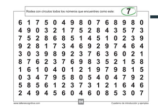 Rodea las instrucciones... números que encuentres como este:
            Escribircon círculos todos los xxxxx que encuentres como este:
                                                                                     7
    6       1        7      5   0   4      9     8     0     7     6     8       9       8       0
    4       9        0      3   2   1      7     5     2     8     4     3       5       7       3
    7       5        2      8   6   8      5     1     4     5     1     0       2       3       9
    9       2        8      1   7   3      4     6     9     2     9     7       4       6       4
    3       0        3      9   8   9      2     3     7     6     3     6       0       2       1
    8       7        6      2   3   7      6     9     8     3     5     2       1       5       8
    1       6        1      0   4   0      1     2     1     9     7     9       8       1       5
    0       3        4      7   9   5      8     0     5     4     0     4       7       9       2
    5       8        5      6   1   2      3     7     3     1     2     1       6       4       6
    2       4        9      4   5   6      0     4     6     0     8     5       3       0       7
www.tallerescognitiva.com                        00
                                                 04                    Cuaderno de introducción y ejemplos
 