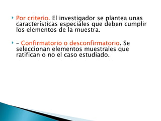    Por criterio. El investigador se plantea unas
    características especiales que deben cumplir
    los elementos de la muestra.

   – Confirmatorio o desconfirmatorio. Se
    seleccionan elementos muestrales que
    ratifican o no el caso estudiado.
 