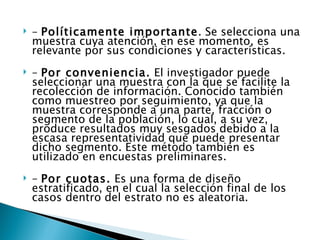    – Políticamente importante. Se selecciona una
    muestra cuya atención, en ese momento, es
    relevante por sus condiciones y características.
   – Por conveniencia. El investigador puede
    seleccionar una muestra con la que se facilite la
    recolección de información. Conocido también
    como muestreo por seguimiento, ya que la
    muestra corresponde a una parte, fracción o
    segmento de la población, lo cual, a su vez,
    produce resultados muy sesgados debido a la
    escasa representatividad que puede presentar
    dicho segmento. Este método también es
    utilizado en encuestas preliminares.
   – Por cuotas. Es una forma de diseño
    estratificado, en el cual la selección final de los
    casos dentro del estrato no es aleatoria.
 
