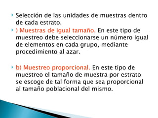    Selección de las unidades de muestras dentro
    de cada estrato.
   ) Muestras de igual tamaño. En este tipo de
    muestreo debe seleccionarse un número igual
    de elementos en cada grupo, mediante
    procedimiento al azar.

   b) Muestreo proporcional. En este tipo de
    muestreo el tamaño de muestra por estrato
    se escoge de tal forma que sea proporcional
    al tamaño poblacional del mismo.
 