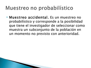    Muestreo accidental. Es un muestreo no
    probabilístico y corresponde a la posibilidad
    que tiene el investigador de seleccionar como
    muestra un subconjunto de la población en
    un momento no previsto con anterioridad.
 
