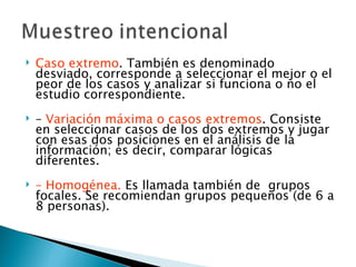    Caso extremo. También es denominado
    desviado, corresponde a seleccionar el mejor o el
    peor de los casos y analizar si funciona o no el
    estudio correspondiente.
   – Variación máxima o casos extremos. Consiste
    en seleccionar casos de los dos extremos y jugar
    con esas dos posiciones en el análisis de la
    información; es decir, comparar lógicas
    diferentes.
   – Homogénea. Es llamada también de grupos
    focales. Se recomiendan grupos pequeños (de 6 a
    8 personas).
 