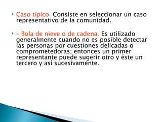    Caso típico. Consiste en seleccionar un caso
    representativo de la comunidad.

   – Bola de nieve o de cadena. Es utilizado
    generalmente cuando no es posible detectar
    las personas por cuestiones delicadas o
    comprometedoras; entonces un primer
    representante puede sugerir otro y éste un
    tercero y así sucesivamente.
 