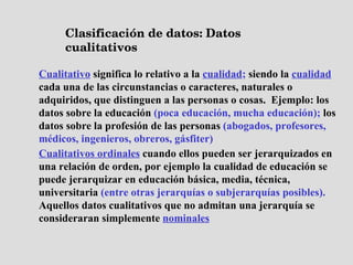 Clasificación de datos: Datos cualitativos Cualitativo   significa lo relativo a la   cualidad ;  siendo la   cualidad   cada una de las circunstancias o caracteres, naturales o adquiridos, que distinguen a las personas o cosas.   Ejemplo: los datos sobre la educación  (poca educación, mucha educación);  los datos sobre la profesión de las personas  (abogados, profesores, médicos, ingenieros, obreros, gásfiter) Cualitativos ordinales   cuando ellos pueden ser jerarquizados en una relación de orden, por ejemplo la cualidad de educación se puede jerarquizar en educación básica, media, técnica, universitaria  (entre otras jerarquías o subjerarquías posibles).  Aquellos datos cualitativos que no admitan una jerarquía se consideraran simplemente   nominales 