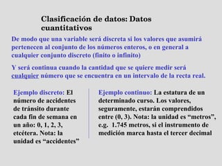 Clasificación de datos: Datos cuantitativos De modo que una variable será discreta si los valores que asumirá pertenecen al conjunto de los números enteros, o en general a cualquier conjunto discreto (finito o infinito) Y será continua cuando la cantidad que se quiere medir será  cualquier  número que se encuentra en un intervalo de la recta real. Ejemplo discreto:  El número de accidentes de tránsito durante cada fin de semana en un año: 0, 1, 2, 3, etcétera. Nota: la unidad es “accidentes” Ejemplo continuo:  La estatura de un determinado curso. Los valores, seguramente, estarán comprendidos entre (0, 3). Nota: la unidad es “metros”, e.g.  1.745 metros, si el instrumento de medición marca hasta el tercer decimal 