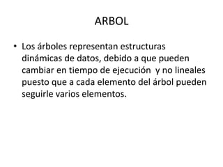 ARBOL
• Los árboles representan estructuras
dinámicas de datos, debido a que pueden
cambiar en tiempo de ejecución y no lineales
puesto que a cada elemento del árbol pueden
seguirle varios elementos.

 