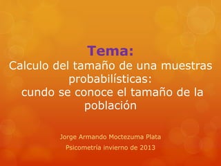 Tema:
Calculo del tamaño de una muestras
probabilísticas:
cundo se conoce el tamaño de la
población
Jorge Armando Moctezuma Plata
Psicometría invierno de 2013
 