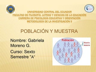 UNIVERSIDAD CENTRAL DEL ECUADOR
FACULTAD DE FILOSOFÍA, LETRAS Y CIENCIAS DE LA EDUCACIÓN
CARRERA DE PSICOLOGÍA EDUCATIVA Y ORIENTACIÓN
METODOLOGÍA DE LA INVESTIGACIÓN II
Nombre: Gabriela
Moreno G.
Curso: Sexto
Semestre “A”
POBLACIÓN Y MUESTRA
 