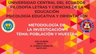 UNIVERSIDAD CENTRAL DEL ECUADOR
FILOSOFÍA LETRAS Y CIENCIAS DE LA
EDUCACIÓN
PSICOLOGÍA EDUCATIVA Y ORIENTACIÓN
METODOLOGÍA DE
LA INVESTIGACIÓN II
TEMA: POBLACIÓN Y MUESTRA
EVELYN MERA
SEXTO “A”
Dr. GONZALO REMACHE
MAYO 2018
 